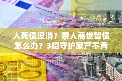 武汉人死债没消？亲人离世留债怎么办？3招守护家产不背锅