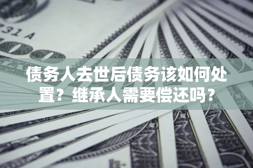 武汉债务人去世后债务该如何处置？继承人需要偿还吗？
