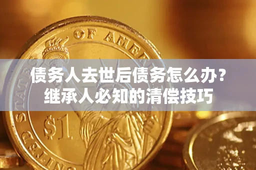 武汉债务人去世后债务怎么办？继承人必知的清偿技巧