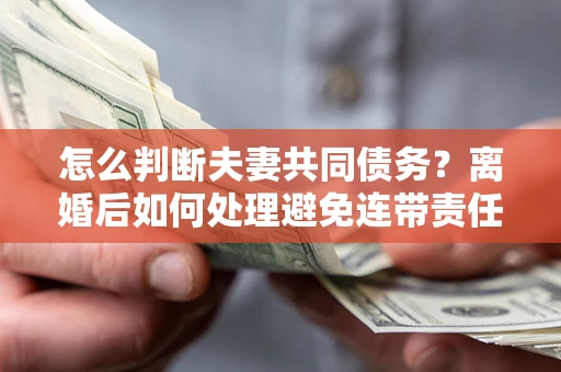 武汉怎么判断夫妻共同债务？离婚后如何处理避免连带责任？
